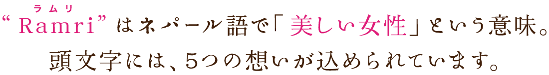 “Ramri”はネパール語で「美しい女性」という意味。頭文字には、5つの想いが込められています。”